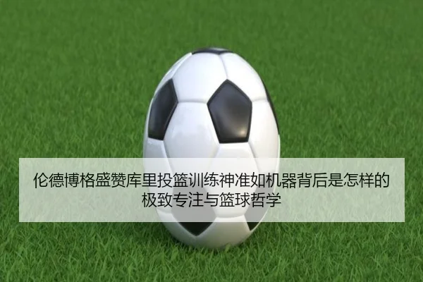 伦德博格盛赞库里投篮训练神准如机器背后是怎样的极致专注与篮球哲学