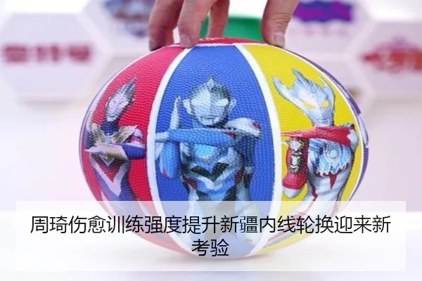周琦伤愈训练强度提升新疆内线轮换迎来新考验